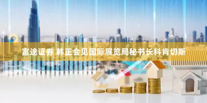 富途证券 韩正会见国际展览局秘书长科肯切斯