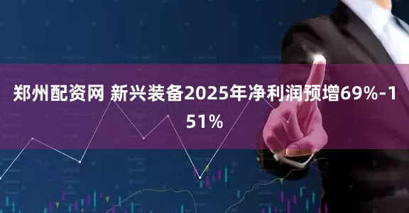 郑州配资网 新兴装备2025年净利润预增69%-151%