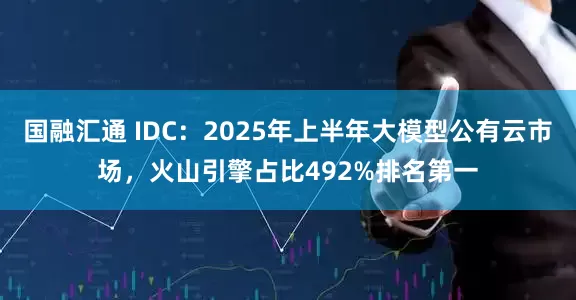 国融汇通 IDC：2025年上半年大模型公有云市场，火山引擎占比492%排名第一
