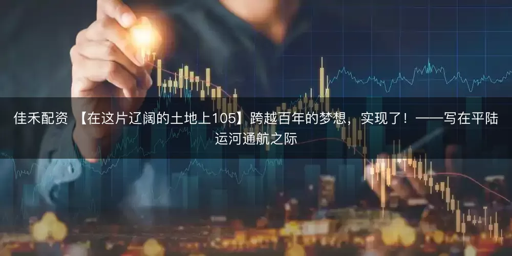 佳禾配资 【在这片辽阔的土地上105】跨越百年的梦想，实现了！——写在平陆运河通航之际